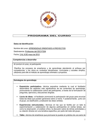 PROGRAMA DEL CURSO



Datos de Identificación

Nombre del curso: APRENDIZAJE ORIENTADO A PROYECTOS
Destinatarios: Profesores del CECYTEM
Fecha: 2 AL 8 DE mayo de 2012

Competencias a desarrollar

Al concluir el curso, el participante:

 Planifica los procesos de enseñanza y de aprendizaje atendiendo al enfoque por
competencias, y los ubica en contextos disciplinares, curriculares y sociales amplios,
utilizando para ello el método de aprendizaje orientado a proyectos.



Estrategias de aprendizaje:


       Exposición participativa.- técnica expositiva mediante la cual el facilitador
        desarrollará los aspectos más significativos de los contenidos de aprendizaje,
        promoviendo la colaboración activa del participante, a través de la formulación de
        preguntas, ejercicios y discusiones dirigidas.

       Lluvia de ideas.- el facilitador promoverá la participación del grupo para enunciar
        todas las ideas que puedan generarse sobre un tema. Y posteriormente, junto con
        el grupo, se clasificarán y analizarán las ideas vertidas.

       Experiencias estructuradas.- técnicas en las que se facilita por un lado la
        experimentación y colaboración de algunos participantes en ciertas tareas, así
        como la observación, el análisis crítico, la discusión sobre de dichas actividades y
        su relación directa con una temática específica, por parte del resto del grupo.

       Taller.- técnica de enseñanza que promueve la puesta en práctica de una serie de

                                                                                          2
 