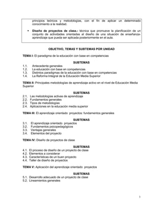 principios teóricos y metodologías, con el fin de aplicar un determinado
         conocimiento a la realidad.

        Diseño de proyectos de clase.- técnica que promueve la planificación de un
         conjunto de actividades orientadas al diseño de una situación de enseñanza-
         aprendizaje que pueda ser aplicada posteriormente en el aula.


                     OBJETIVO, TEMAS Y SUBTEMAS POR UNIDAD

TEMA I: El paradigma de la educación con base en competencias

                                       SUBTEMAS
1.1.     Antecedente generales
1.2.     La educación con base en competencias
1.3.     Distintos paradigmas de la educación con base en competencias
1.4.     La Reforma Integral de la Educación Media Superior

TEMA II: Principales metodologías de aprendizaje activo en el nivel de Educación Media
Superior

                                       SUBTEMAS
2.1.   Las metodologías activas de aprendizaje
2.2.   Fundamentos generales
2.3.   Tipos de metodologías
2.4.   Aplicaciones en la educación media superior

TEMA III: El aprendizaje orientado proyectos: fundamentos generales

                                       SUBTEMAS
3.1.    El aprendizaje orientado proyectos
3.2.    Fundamentos psicopedagógicos
3.3.    Ventajas generales
3.4.    Elementos del proyecto

TEMA IV: Diseño de proyectos de clase

                                        SUBTEMAS
4.1.   El proceso de diseño de un proyecto de clase
4.2.   Elementos a considerar
4.3.   Características de un buen proyecto
4.4.   Taller de diseño de proyectos

TEMA V: Aplicación del aprendizaje orientado proyectos

                                    SUBTEMAS
5.1. Desarrollo adecuado de un proyecto de clase
5.2. Lineamientos generales




                                                                                         3
 