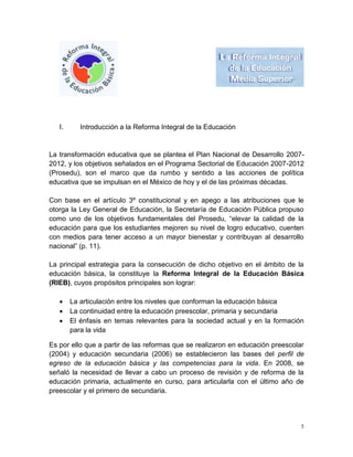 I.      Introducción a la Reforma Integral de la Educación


La transformación educativa que se plantea el Plan Nacional de Desarrollo 2007-
2012, y los objetivos señalados en el Programa Sectorial de Educación 2007-2012
(Prosedu), son el marco que da rumbo y sentido a las acciones de política
educativa que se impulsan en el México de hoy y el de las próximas décadas.

Con base en el artículo 3º constitucional y en apego a las atribuciones que le
otorga la Ley General de Educación, la Secretaría de Educación Pública propuso
como uno de los objetivos fundamentales del Prosedu, “elevar la calidad de la
educación para que los estudiantes mejoren su nivel de logro educativo, cuenten
con medios para tener acceso a un mayor bienestar y contribuyan al desarrollo
nacional” (p. 11).

La principal estrategia para la consecución de dicho objetivo en el ámbito de la
educación básica, la constituye la Reforma Integral de la Educación Básica
(RIEB), cuyos propósitos principales son lograr:

       La articulación entre los niveles que conforman la educación básica
       La continuidad entre la educación preescolar, primaria y secundaria
       El énfasis en temas relevantes para la sociedad actual y en la formación
        para la vida

Es por ello que a partir de las reformas que se realizaron en educación preescolar
(2004) y educación secundaria (2006) se establecieron las bases del perfil de
egreso de la educación básica y las competencias para la vida. En 2008, se
señaló la necesidad de llevar a cabo un proceso de revisión y de reforma de la
educación primaria, actualmente en curso, para articularla con el último año de
preescolar y el primero de secundaria.




                                                                                 5
 