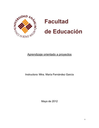 Facultad
                de Educación


 Aprendizaje orientado a proyectos




Instructora: Mtra. María Fernández García




             Mayo de 2012




                                            0
 
