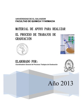 UNIVERSIDAD DE EL SALVADOR
FACULTAD DE QUIMICA Y FARMACIA


MATERIAL DE APOYO PARA REALIZAR
EL PROCESO DE TRABAJOS DE
GRADUACIÓN




ELABORADO POR:
Coordinadora General de Procesos Trabajos de Graduación




D                                         Año 2013
 