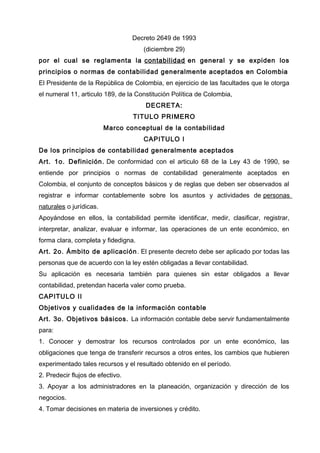 Decreto 2649 de 1993
(diciembre 29)
por el cual se reglamenta la contabilidad en general y se expiden los
principios o normas de contabilidad generalmente aceptados en Colombia
El Presidente de la República de Colombia, en ejercicio de las facultades que le otorga
el numeral 11, articulo 189, de la Constitución Política de Colombia,
DECRETA:
TITULO PRIMERO
Marco conceptual de la contabilidad
CAPITULO I
De los principios de contabilidad generalmente aceptados
Art. 1o. Definición. De conformidad con el articulo 68 de la Ley 43 de 1990, se
entiende por principios o normas de contabilidad generalmente aceptados en
Colombia, el conjunto de conceptos básicos y de reglas que deben ser observados al
registrar e informar contablemente sobre los asuntos y actividades de personas
naturales o jurídicas.
Apoyándose en ellos, la contabilidad permite identificar, medir, clasificar, registrar,
interpretar, analizar, evaluar e informar, las operaciones de un ente económico, en
forma clara, completa y fidedigna.
Art. 2o. Ámbito de aplicación. El presente decreto debe ser aplicado por todas las
personas que de acuerdo con la ley estén obligadas a llevar contabilidad.
Su aplicación es necesaria también para quienes sin estar obligados a llevar
contabilidad, pretendan hacerla valer como prueba.
CAPITULO II
Objetivos y cualidades de la información contable
Art. 3o. Objetivos básicos. La información contable debe servir fundamentalmente
para:
1. Conocer y demostrar los recursos controlados por un ente económico, las
obligaciones que tenga de transferir recursos a otros entes, los cambios que hubieren
experimentado tales recursos y el resultado obtenido en el período.
2. Predecir flujos de efectivo.
3. Apoyar a los administradores en la planeación, organización y dirección de los
negocios.
4. Tomar decisiones en materia de inversiones y crédito.
 