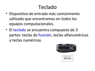 Teclado Dispositivo de entrada más comúnmente utilizado que encontramos en todos los equipos computacionales. El  teclado  se encuentra compuesto de 3 partes: teclas de  función , teclas alfanuméricas y teclas numéricas. 