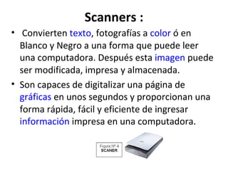 Scanners :   Convierten  texto , fotografías a  color  ó en Blanco y Negro a una forma que puede leer una computadora. Después esta  imagen  puede ser modificada, impresa y almacenada. Son capaces de digitalizar una página de  gráficas  en unos segundos y proporcionan una forma rápida, fácil y eficiente de ingresar  información  impresa en una computadora. 