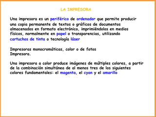LA IMPRESORA  Una impresora es un  periférico  de  ordenador  que permite producir una copia permanente de textos o gráficos de documentos almacenados en formato electrónico, imprimiéndolos en medios físicos, normalmente en  papel  o transparencias, utilizando  cartuchos de tinta  o tecnología  láser Impresoras monocromáticas, color o de fotos Impresora. Una impresora a color produce imágenes de múltiples colores, a partir de la combinación simultánea de al menos tres de los siguientes colores fundamentales: el  magenta , el  cyan  y el  amarillo 