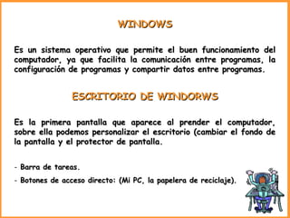 WINDOWS Es un sistema operativo que permite el buen funcionamiento del computador, ya que facilita la comunicación entre programas, la configuración de programas y compartir datos entre programas. ESCRITORIO DE WINDORWS Es la primera pantalla que aparece al prender el computador, sobre ella podemos personalizar el escritorio (cambiar el fondo de la pantalla y el protector de pantalla. Barra de tareas. Botones de acceso directo: (Mi PC, la papelera de reciclaje). 