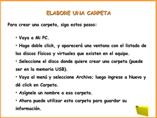 ELABORE UNA CARPETA Para crear una carpeta, siga estos pasos: Vaya a Mi PC . Haga doble click, y aparecerá una ventana con el listado de los discos físicos y virtuales que existen en el equipo. Seleccione el disco donde quiere crear una carpeta (puede ser en la memoria USB).  Vaya al menú y seleccione Archivo; luego ingrese a Nuevo y dé click en Carpeta.  Asígnele un nombre a esa carpeta. Ahora puede utilizar esta carpeta para guardar su información. 