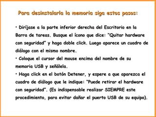 Para desinstalarla la memoria siga estos pasos:   Diríjase a la parte inferior derecha del Escritorio en la Barra de tareas. Busque el ícono que dice: “Quitar hardware con seguridad” y haga doble click. Luego aparece un cuadro de diálogo con el mismo nombre. Coloque el cursor del mouse encima del nombre de su memoria USB y señálela. Haga click en el botón Detener, y espere a que aparezca el cuadro de diálogo que le indique: “Puede retirar el hardware con seguridad”. (Es indispensable realizar SIEMPRE este procedimiento, para evitar dañar el puerto USB de su equipo). 