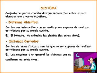 SISTEMA  Conjunto de partes coordinadas que interactúan entre si para alcanzar uno o varios objetivos. Sistemas Abiertos: Son los que interactúan con su medio y son capaces de realizar actividades por su propia cuenta. Ej. El Hombre, los animales las plantas (los seres vivos). - Sistemas Cerrados:  Son los sistemas físicos o sea los que no son capaces de realizar actividades por su propia cuenta.  Ej. Las maquinas y en general los sistemas que no  contienen materias vivas. 