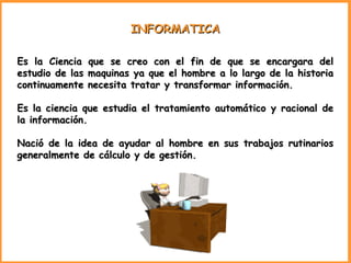 INFORMATICA Es la Ciencia que se creo con el fin de que se encargara del estudio de las maquinas ya que el hombre a lo largo de la historia continuamente necesita tratar y transformar información. Es la ciencia que estudia el tratamiento automático y racional de la información. Nació de la idea de ayudar al hombre en sus trabajos rutinarios generalmente de cálculo y de gestión. 