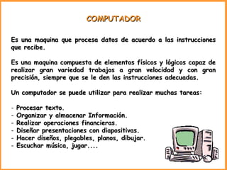 COMPUTADOR Es una maquina que procesa datos de acuerdo a las instrucciones que recibe. Es una maquina compuesta de elementos físicos y lógicos capaz de realizar gran variedad trabajos a gran velocidad y con gran precisión, siempre que se le den las instrucciones adecuadas. Un computador se puede utilizar para realizar muchas tareas: Procesar texto. Organizar y almacenar Información. Realizar operaciones financieras. Diseñar presentaciones con diapositivas. Hacer diseños, plegables, planos, dibujar. Escuchar música, jugar.... 