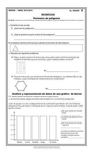 Derechos reservados GOB. EDO. DE CHIHUAHUA. SEECH. MTP
Ponemos a su disposición la página http://primarias.cetechihuahua.gob.mx
Perímetro de polígonos
Eje. Medida Construcción y uso de una fórmula para calcular el perímetro de polígonos, ya sea como resultado de la suma de lados o como producto.
 Contesta lo que se pide.
 ¿Qué son los polígonos?_________________________________________________
 ¿Qué te gustaría conocer acerca de los polígonos?_____________________________
______________________________________________________________________
En el espacio escribe la fórmula para calcular el perímetro de este polígono.
 Resuelve los siguientes problemas.
 Pepe, quiere construir el marco de una puerta, para cortar los pedazos de
madera al tamaño que los necesita, ¿qué medidas debe conocer?
 Para el marco de una ventana en forma de hexágono se utilizaron 80 cm de
madera, ¿qué cantidad de moldura lleva en cada lado?
Análisis y representación de datos de una gráfica de barras
A. E.• Resuelve problemas que implican leer o representar información en gráficas de barras.
 Ilumina las barras según los datos del problema y contesta las preguntas.
Juan, le ayuda a su tío a despachar en la carnicería que tienen. En una mañana,
despachó 9 kg de bistec, 4.50 kg de lomo, 6 kg de carne molida, 2 kg de pollo, 4.600
kg de chorizo.
2
4
6
8
10
0
Bistec Lomo Molida Pollo Chorizo
¿De qué producto vendió
más?
_______________________.
¿Cuántos kg despachó en
total?
________________________.
¿De qué producto vendió
menos?
_______________________.
¿Cuál es la diferencia entre
el producto que más
vendió y el que menos
vendió? __________________.
R=________________________________
R=________________________________
9MARZO – ABRIL 2014-2015 5o. GRADO
MATEMÁTICAS
 