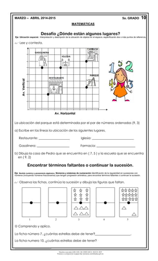 Derechos reservados GOB. EDO. DE CHIHUAHUA. SEECH. MTP
Ponemos a su disposición la página http://primarias.cetechihuahua.gob.mx
Desafío ¿Dónde están algunos lugares?
Eje: Ubicación espacial. Interpretación y descripción de la ubicación de objetos en el espacio, especificando dos o más puntos de referencia.
 Lee y contesta.
La ubicación del parque está determinada por el par de números ordenados (9, 3)
a) Escribe en las líneas la ubicación de los siguientes lugares.
Restaurante: ____________________ Iglesia: ___________________________
Gasolinera: _____________________ Farmacia: _________________________
b) Dibuja la casa de Pedro que se encuentra en ( 7, 5 ) y la escuela que se encuentra
en ( 9, 2)
Encontrar términos faltantes o continuar la sucesión.
Eje: sentido numérico y pensamiento algebraico. Números y sistemas de numeración Identificación de la regularidad en sucesiones con
números (incluyendo números fraccionarios) que tengan progresión aritmética, para encontrar términos faltantes o continuar la sucesión.
 Observa las fichas, continúa la sucesión y dibuja las figuras que faltan.
 Comprendo y aplico.
La ficha número 7, ¿cuántas estrellas debe de tener?_______________________.
La ficha numero 10, ¿cuántas estrellas debe de tener?
_______________________.
1 2 3 4 5
Av.Vertical
IGLESIA
GASOLINERA
PARQUE
Av. Horizontal
Av.Vertical
10MARZO – ABRIL 2014-2015 5o. GRADO
MATEMÁTICAS
 
