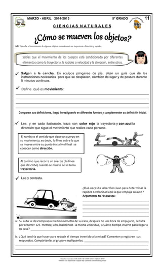 Derechos reservados GOB. EDO. DE CHIHUAHUA. SEECH. MTP
Ponemos a su disposición la página http://primarias.cetechihuahua.gob.mx
A.E. Describe el movimiento de algunos objetos considerando su trayectoria, dirección y rapidez.



MARZO - ABRIL 2014-2015 5° GRADO
C I E N C I A S N A T U R A L E S
 Define qué es movimiento:
_____________________________________________________________________________________
____________________________________________________________________________________
_____________________________________________________________________________________
____________________________________________________________________________________
Comparen sus definiciones, luego investíguenlo en diferentes fuentes y complementen su definición inicial.
Sabías que el movimiento de los cuerpos está condicionado por diferentes
elementos como la trayectoria, la rapidez o velocidad y la dirección, entre otros.
11
Salgan a la cancha. En equipos pónganse de pie; elijan un guía que dé las
instrucciones necesarias para que se desplacen, cambien de lugar y de postura durante
5 minutos continuos.
Al camino que recorre un cuerpo ( la línea
que describe) cuando se mueve se le llama
trayectoria.
El rumbo o el sentido que sigue un cuerpo en
su movimiento, es decir, la línea sobre la que
se mueve entre su punto inicial y el final se
conocen como dirección.
Lee, y en cada ilustración, traza con color rojo la trayectoria y con azul la
dirección que sigue el movimiento que realiza cada persona.
Lee y contesta.
¿Qué necesita saber Don Juan para determinar la
rapidez o velocidad con la que empuja su auto?
Argumenta tu respuesta:
__________________________________________
__________________________________________
__________________________________________
__________________________________________
__________________________________________
a. Su auto se descompuso a medio kilómetro de su casa, después de una hora de empujarlo, le falta
por recorrer 125 metros; si ha mantenido la misma velocidad, ¿cuánto tiempo inverte para llegar a
su casa? ____________________________________________________________________
b. ¿Qué tendría que hacer para reducir el tiempo invertido a la mitad? Comenten y registren sus
respuestas. Compártanlas al grupo y explíquenlas. _________________________________________
____________________________________________________________________________________
_____________________________________________________________________________________
 