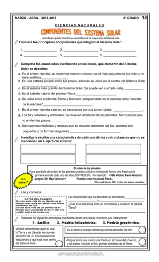 Derechos reservados GOB. EDO. DE CHIHUAHUA. SEECH. MTP
Ponemos a su disposición la página http://primarias.cetechihuahua.gob.mx
Aprendizaje esperado: Describe las características de los componentes del Sistema Solar.
1. ___________________ 2. ____________________ 3. ___________________
4. ___________________ 5. ____________________ 6. ___________________
a. Es el primer planeta, se denomina interior o rocoso; es el más pequeño de los ocho y no
tiene satélites._______________
b. Es una estrella porque emite luz propia, además se ubica en el centro del Sistema Solar.
____________________.
c. Es el planeta más grande del Sistema Solar. Se puede ver a simple vista.___________.
d. Es el satélite natural del planeta Tierra._______________________.
e. Se ubica entre el planeta Tierra y Mercurio; antiguamente se le conocía como "estrella
de la mañana".____________________________.
f. Es el primer planeta exterior; se caracteriza por sus tonos rojizos. _________________.
g. Los hay naturales y artificiales. Se mueven alrededor de los planetas. Son cuerpos que
no emiten luz propia. _________________________.
h. Son cuerpos metálicos y rocosos que se mueven alrededor del Sol, además son
pequeños y de formas irregulares._____________________________.
MARZO - ABRIL 2014-2015 5° GRADO
C I E N C I A S N A T U R A L E S
14
El orden de los planetas
Para acordarte del orden de los planetas puedes utilizar el método de formar una frase con la
primera letra de cada uno de ellos (MVTMJSUN). Por ejemplo: <<Mi Vecino Tiene Muchos
Juegos Sin Usar Nunca>> Puedes crear tu propia frase...
*Libros del Rincón, SEP. El cielo a tu alcance. Astrolabio.
¿Lo
sabía?*
Relaciona los siguientes conceptos escribiendo dentro del círculo el número que corresponde:
1. Satélite 2. Modelo heliocéntrico. 3. Modelo geocéntrico.
Enumera los principales componentes que integran el Sistema Solar:
Completa los enunciados escribiendo en las líneas, qué elemento del Sistema
Solar se describe:
Investiga y escribe una característica de cada uno de los cuatro planetas que no se
mencionan en el ejercicio anterior:
Lee y contesta.
Los movimientos que se describen se denominan:______________
____________________ y _______________________________.
¿Cuál es la diferencia entre un movimiento y el otro en el planeta
Tierra?________________________________________________
______________________________________________________
_
Se le llama al cuerpo celeste que orbita alrededor de otro.
Antigua teoría que coloca a la Tierra en el centro del universo,
y los astros, incluido el Sol, girando alrededor de la Tierra.
Modelo astronómico según el cual
la Tierra y los planetas se mueven
alrededor de un Sol relativamente
estacionario y que está en el centro
del Sistema Solar.
 