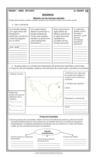 Derechos reservados GOB. EDO. DE CHIHUAHUA. SEECH. MTP
Ponemos a su disposición la página http://primarias.cetechihuahua.gob.mx
Relación con los recursos naturales
Distingue espacios agrícolas, ganaderos, forestales y pesqueros en los continentes en relación con los recursos naturales.
 Lee y contesta.
 Nuestro país es un productor importante de productos forestales y piscícolas.
 Traza las dos principales cadenas montañosas de nuestro país y escribe sus nombres.
Productos forestales
 Muchos productos se pueden utilizar como la naturaleza los produce, pero la mayoría
necesita transformarse en otros productos, la materia prima se convierte en producto
industrializado. Completa el esquema anotando que se produce en cada actividad y
cuáles son las materias primas que se requieren.
Una familia trabaja
con agricultura de
temporal o
extensiva. ¿Cuántas
cosechas logrará
en un año?
_________________
_________________
¿Por qué?________
_________________
_________________
_________________
_________________
_________________
_________________
Si los agricultores
desean aumentar su
productividad de
modo que puedan
vender sus productos
¿Qué elementos
necesitan?__________
_____________________
_____________________
_____________________
_____________________
_____________________
_____________________
_____________________
_____________________
Gran parte de los
agricultores en
México practican
la agricultura de
subsistencia.
¿Cuáles son las
consecuencias?
__________________
__________________
__________________
__________________
__________________
__________________
__________________
__________________
Un agricultor
desea cultivar
de riego o
intensiva, ¿qué
tipo de
tecnología
pondrá en
práctica?
______________
______________
______________
______________
______________
______________
______________
__________
Dibuja un pino.
Enlista tres
productos que se
obtienen de su
madera.
1.______________
2.______________
3._______________
 Ilumina con color azul
los mares que rodean a
nuestro país, escribe sus
nombres.
 Escribe que significa:
Litoral
__________________________
__________________________
__________________________
Plataforma continental
__________________________
__________________________
__________________________
Veda
__________________________
__________________________
_________
Industria
manufacturera
Industria química y derivados
del petróleo.
_____________________________
_____________________________
_____________________________
_____________________________
Industria de productos
farmacéuticos.
_____________________________
_____________________________
_____________________________
_____________________________
Industria de textiles.
_____________________________
_____________________________
_____________________________
_____________________________
16MARZO – ABRIL 2014-2015 5o. GRADO
GEOGRAFÍA
 
