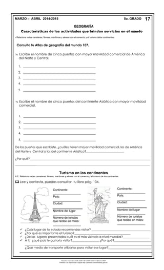 Derechos reservados GOB. EDO. DE CHIHUAHUA. SEECH. MTP
Ponemos a su disposición la página http://primarias.cetechihuahua.gob.mx
Características de las actividades que brindan servicios en el mundo
• Relaciona redes carreteras, férreas, marítimas y aéreas con el comercio y el turismo delos continentes.
Turismo en los continentes
A.E. Relaciona redes carreteras, férreas, marítimas y aéreas con el comercio y el turismo de los continentes.
 Lee y contesta, puedes consultar tu libro pág. 134.
 ¿Cuál lugar de tu estado recomiendas visitar? ________________________________________
 ¿Por qué es importante el turismo?______________________________________
 ¿De los lugares presentados cuál es el más visitado a nivel mundial?__________________
 A ti, ¿qué país te gustaría visitar?__________________ ¿Por qué?_________________________
______________________________________________________________________________________
¿Qué medio de transporte utilizarías para visitar ese lugar?_____________________________
 Escribe el nombre de cinco puertos con mayor movilidad comercial de América
del Norte y Central.
1. _____________________________________________
2. _____________________________________________
3. _____________________________________________
4. _____________________________________________
5. _____________________________________________
De los puertos que escribiste, ¿cuáles tienen mayor movilidad comercial, los de América
del Norte y Central o los del continente Asiático?_________________________.
¿Por qué?__________________________________________________________________________________
________________________________________________________________________________________________________________________
Continente:
_________________
País:
_________________
Ciudad:
Nombre del lugar
_________________
Número de turistas
que recibe en miles:
_________________
Continente:
_________________
País:
_________________
Ciudad:
Nombre del lugar
_________________
Número de turistas
que recibe en miles:
_________________
Consulta tu Atlas de geografía del mundo 107.
17MARZO – ABRIL 2014-2015 5o. GRADO
GEOGRAFÍA
 Escribe el nombre de cinco puertos del continente Asiático con mayor movilidad
comercial.
1. _____________________________________________
2. _____________________________________________
3. _____________________________________________
4. _____________________________________________
5. _____________________________________________
 