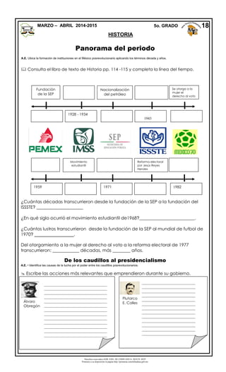 Derechos reservados GOB. EDO. DE CHIHUAHUA. SEECH. MTP
Ponemos a su disposición la página http://primarias.cetechihuahua.gob.mx
HISTORIA
Panorama del periodo
A.E. Ubica la formación de instituciones en el México posrevolucionario aplicando los términos década y años.
 Consulta el libro de texto de Historia pp. 114 -115 y completa la línea del tiempo.
¿Cuántas décadas transcurrieron desde la fundación de la SEP a la fundación del
ISSSTE? _____________________
¿En qué siglo ocurrió el movimiento estudiantil de1968?_________________________.
¿Cuántos lustros transcurrieron desde la fundación de la SEP al mundial de futbol de
1970? ________________.
Del otorgamiento a la mujer al derecho al voto a la reforma electoral de 1977
transcurrieron: ____________ décadas, más ________ años.
De los caudillos al presidencialismo
A.E. • Identifica las causas de la lucha por el poder entre los caudillos posrevolucionarios.
 Escribe las acciones más relevantes que emprendieron durante su gobierno.
18
Fundación
de la SEP
Nacionalización
del petróleo
Se otorga a la
mujer el
derecho al voto
dercho al voto
1928 - 1934
1943
Movimiento
estudiantil
Reforma electoral
por Jesús Reyes
Heroles
1959 1971 1982
Álvaro
Obregón
Plutarco
E. Calles
__________________________________
__________________________________
__________________________________
__________________________________
__________________________________
__________________________________
__________________________________
__________________________________
__________________________________
__________________________________
__________________________________
__________________________________
__________________________________
__
_____________________________
_____________________________
_____________________________
_____________________________
_____________________________
_____________________________
_____________________________
_____________________________
_____________________________
_____________________________
_____________________________
_____________________________
_____________________________
_____________________________
_____________________________
_________
MARZO – ABRIL 2014-2015 5o. GRADO
 