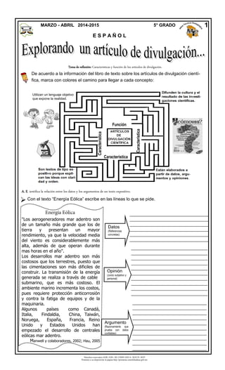 Derechos reservados GOB. EDO. DE CHIHUAHUA. SEECH. MTP
Ponemos a su disposición la página http://primarias.cetechihuahua.gob.mx
A. E. ientifica la relación entre los datos y los argumentos de un texto expositivo.

MARZO - ABRIL 2014-2015 5° GRADO
E S P A Ñ O L
1
Función
Característica
Característica
Con el texto “Energía Eólica” escribe en las líneas lo que se pide.
______________________________________
______________________________________
______________________________________
______________________________________
______________________________________
______________________________________
______________________________________
______________________________________
______________________________________
______________________________________
_______________________________________
_______________________________________
_______________________________________
_______________________________________
_______________________________________
_______________________________________
_______________________
_____________________________________
_____________________________________
_____________________________________
_____________________________________
_____________________________________
_____________________________________
_____________________________________
_____________________________________
_____________________________________
_____________________________________
Opinión
(Juicio subjetivo y
personal)
Argumento
(Razonamiento que
prueba con datos
confiables)
Datos
(Referencias
concretas)
Tema de reflexión: Características y función de los artículos de divulgación.
De acuerdo a la información del libro de texto sobre los artículos de divulgación cientí-
fica, marca con colores el camino para llegar a cada concepto:
Energía Eólica
"Los aerogeneradores mar adentro son
de un tamaño más grande que los de
tierra y presentan un mayor
rendimiento, ya que la velocidad media
del viento es considerablemente más
alta, además de que operan durante
mas horas en el año".
Los desarrollos mar adentro son más
costosos que los terrestres, puesto que
las cimentaciones son más dificiles de
construir. La transmisión de la energía
generada se realiza a través de cable
submarino, que es más costoso. El
ambiente marino incrementa los costos,
pues requiere protección anticorrosión
y contra la fatiga de equipos y de la
maquinaria.
Algunos países como Canadá,
Italia, Findaldia, China, Taiwán,
Noruega, España, Francia, Reino
Unido y Estados Unidos han
empezado el desarrollo de centrales
eólicas mar adentro.
Manwell y colaboradores, 2002; Hau, 2005
Característica
Utilizan un lenguaje objetivo
que expone la realidad.
 