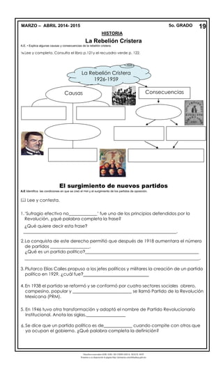 Derechos reservados GOB. EDO. DE CHIHUAHUA. SEECH. MTP
Ponemos a su disposición la página http://primarias.cetechihuahua.gob.mx
La Rebelión Cristera
A.E. • Explica algunas causas y consecuencias de la rebelión cristera.
Lee y completa. Consulta el libro p.121y el recuadro verde p. 122.
El surgimiento de nuevos partidos
A.E Identifica las condiciones en que se creó el PNR y el surgimiento de los partidos de oposición.
 Lee y contesta.
1.‘Sufragio efectivo no_____________’ fue uno de los principios defendidos por la
Revolución, ¿qué palabra completa la frase?
¿Qué quiere decir esta frase?
______________________________________________________________________.
2.La conquista de este derecho permitió que después de 1918 aumentara el número
de partidos __________________.
¿Qué es un partido político?____________________________________________________
________________________________________________________________________________.
3. Plutarco Elías Calles propuso a los jefes políticos y militares la creación de un partido
político en 1929, ¿cuál fue?___________________________
4. En 1938 el partido se reformó y se conformó por cuatro sectores sociales obrero,
campesino, popular y ___________________________ se llamó Partido de la Revolución
Mexicana (PRM).
5. En 1946 tuvo otra transformación y adoptó el nombre de Partido Revolucionario
Institucional. Anota las siglas.__________________
6. Se dice que un partido político es de_____________ cuando compite con otros que
ya ocupan el gobierno. ¿Qué palabra completa la definición?
MARZO – ABRIL 2014- 2015 5o. GRADO
HISTORIA
La Rebelión Cristera
1926-1959
Consecuencias
19
Causas
 