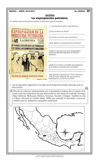 Derechos reservados GOB. EDO. DE CHIHUAHUA. SEECH. MTP
Ponemos a su disposición la página http://primarias.cetechihuahua.gob.mx
La expropiación petrolera
A.E • Identifica causas de la expropiación petrolera y el reparto agrario durante el cardenismo.
 Lee el siguiente fragmento y localiza en el mapa los estados del país que se
mencionan.
 Lee la primera plana del periódico.
¿Cómo se llama el diario?
_____________________________________________
¿Cuál fue la noticia más importante?
_________________________________________
¿Qué significó la expropiación petrolera?
_________________________________________
_________________________________________
Anota 2 causas por las que el presidente
Cárdenasdecidió expropiar la industria
petrolera.
1.____________________________________________
2.____________________________________________
¿Cuál es el nombre completo de presidente
que realizó la expropiación petrolera?
_________________________________________
_________________________________________
Este periódico apareció el 19 de marzo de
1938, 24 horas después de que se hizo la
expropiación ¿Cuándo fue ésta?
_____________________________________________
20MARZO – ABRIL 2014-2015 5o. GRADO
HISTORIA
Otra de las reformas implementadas por el presidente Cárdenas fue el reparto de la
tierra entre los campesinos del país destacando los del estado de Coahuila, Durango,
Baja California, Michoacán, Morelos, Veracruz, Yucatán y Chiapas. También se creó
el Banco Nacional de Crédito Ejidal. (1936) que estimuló el desarrollo a través de
créditos para los ejidatarios y pequeños campesinos.
 