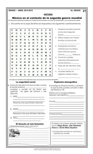 Derechos reservados GOB. EDO. DE CHIHUAHUA. SEECH. MTP
Ponemos a su disposición la página http://primarias.cetechihuahua.gob.mx
México en el contexto de la segunda guerra mundial
A.E Describe la participación de México en la Segunda Guerra Mundial, el proceso de industrialización y sus consecuencias sociales.
 Encuentra en la sopa de letras las respuestas a los siguientes cuestionamientos.
La seguridad social Explosión demográfica
El derecho al voto femenino
 Redacta tu opinión sobre este hecho.
21MARZO – ABRIL 2014-2015 5o. GRADO
HISTORIA
1. Presidente de México durante
el inicio de la Segunda
Guerra._________ ____________.
2. México ingresa a la II Guerra
Mundial con el envío del
_____________________ _______.
3. Al desarrollo económico
sostenido que tuvo México
hasta 1970 se le conoce
como el __________ mexicano.
4. Una de las ciudades
Japonesas afectadas por la
bomba atómica___________.
5. Países del Eje: Alemania, Italia
y___________________________.
6. Los países aliados son
Inglaterra, Estados Unidos y
_____________________________.
 Institución de salud a la que acudes cuando
te sientes enfermo _________________________.
Investiga y escribe en las líneas que
significan las siglas del primero y del
segundo.
1. IMSS___________________________
_______________________________
_______________________________
Personas a las que brindan atención
_______________________________
2. ISSSTE__________________________
______________________________
Personas a las que brindan atención
_______________________________
3. Otro___________________________
___________________________
Personas a las que brindan atención
_______________________________
Define con tus propias palabras:
Explosión demográfica________________
__________________________________
Causas_____________________________
__________________________________
__________________________________
__________________________________
__________________________________
_________________________________
Consecuencias______________________
__________________________________
__________________________________
__________________________________
 Investiga en diversas fuentes y contesta
lo que se pide, puedes consultar tu libro
de Historia p.139.
____________________________________________________
____________________________________________________
____________________________________________________
____________________________________________________
____________________________________________________
____________________________________________________
____________________________________________________
____________________________________________________
____________________________________________________
_______________________
En México se tuvieron grandes artistas
como: Diego Rivera, José Clemente
Orozco y David Alfaro Siqueiros
 Escribe sobre las líneas en qué fueron
inspirados sus murales.
__________________________________________
__________________________________________
__________________________________________
__________________________________________
A.E Explica la importancia de la seguridad social y las causas del crecimiento demográfico.
 