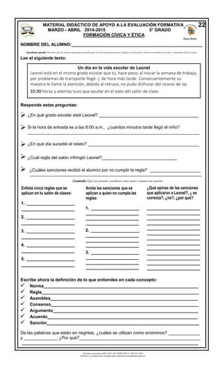 Derechos reservados GOB. EDO. DE CHIHUAHUA. SEECH. MTP
Ponemos a su disposición la página http://primarias.cetechihuahua.gob.mx
NOMBRE DEL ALUMNO:______________________________________________________
Lee el siguiente texto:
Responde estas preguntas:





Escribe ahora la definición de lo que entiendes en cada concepto:
 Norma________________________________________________________________
 Regla_________________________________________________________________
 Asamblea_____________________________________________________________
 Consenso_____________________________________________________________
 Argumento____________________________________________________________
 Acuerdo______________________________________________________________
 Sanción_______________________________________________________________
De las palabras que están en negritas, ¿cuáles se utilizan como sinónimos? _____________
y ______________ ¿Por qué?__________________________________________________
_________________________________________________________________________
Aprendizaje esperado: Reconoce que las normas representan acuerdos para la convivencia democrática, basados en principios y valores reconocidos por todos y orientados al bien común.
Un día en la vida escolar de Leonel
Leonel está en el mismo grado escolar que tú, hace poco, al iniciar la semana de trabajo,
por problemas de transporte llegó 1
de hora más tarde. Consecuentemente su
maestra le llamó la atención, debido al retraso, no pudo disfrutar del receso de las
10:30 horas y además tuvo que ayudar en el aseo del salón de clase.
¿En qué grado escolar está Leonel? _________________________________________
Si la hora de entrada es a las 8:00 a.m., ¿cuántos minutos tarde llegó el niño?
_______________________________________________________________________
¿En qué día sucedió el relato? ______________________________________________
¿Cuál regla del salón infringió Leonel?_______________________________
¿Cuáles sanciones recibió el alumno por no cumplir la regla? _____________________
_______________________________________________________________________
Enlista cinco reglas que se
aplican en tu salón de clases:
1. ____________________
______________________
2. ____________________
______________________
3. ____________________
______________________
4. ____________________
______________________
5. ____________________
______________________
6. _________________________
___________________________
Anota las sanciones que se
aplican a quien no cumpla las
reglas:
1. ____________________
______________________
______________________
______________________
2. ____________________
______________________
______________________
______________________
3. ____________________
______________________
______________________
______________________
___________________
¿Qué opinas de las sanciones
que aplicaron a Leonel?, ¿ es
correcta?, ¿no?, ¿por qué?
______________________
______________________
______________________
______________________
______________________
______________________
______________________
______________________
______________________
______________________
______________________
______________________
______________________
______________________
______________________
______________________
Contenido: Qué nos permite considerar como justa o injusta una sanción.
MATERIAL DIDÁCTICO DE APOYO A LA EVALUACIÓN FORMATIVA
MARZO - ABRIL 2014-2015 5° GRADO
FORMACIÓN CÍVICA Y ÉTICA
22
Zona Norte
__
4
 
