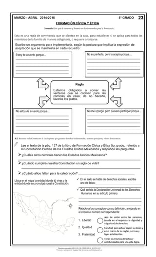 Derechos reservados GOB. EDO. DE CHIHUAHUA. SEECH. MTP
Ponemos a su disposición la página http://primarias.cetechihuahua.gob.mx
Esta es una regla de convivencia que se plantea en la casa, para establecer si se aplica para todos los
miembros de la familia de manera obligatoria, o requiere analizarse.
Escribe un argumento para implementarla, según la postura que implica la expresión de
aceptación que se manifiesta en cada recuadro:
.
Lee el texto de la pág. 137 de tu libro de Formación Cívica y Ética 5o. grado, referido a
la Constitución Política de los Estados Unidos Mexicanos y responde las preguntas.
¿Cuáles otros nombres tienen los Estados Unidos Mexicanos?
________________________________________________________________________
¿Cuándo cumplirá nuestra Constitución un siglo de vida?
______________________________________________________________________
¿Cuánto años faltan para la celebración? _________________________________
MARZO - ABRIL 2014-2015 5° GRADO
FORMACIÓN CÍVICA Y ÉTICA
23
Contenido: Por qué el consenso y disenso son fundamentales para la democracia..
Regla
Estamos obligados a comer las
verduras que se cocinan para las
comidas en casa; de no hacerlo,
lavarás los platos.
Estoy de acuerdo porque...
______________________________________
______________________________________
______________________________________
______________________________________
______________________________________
__
No es perfecta, pero la acepto porque....
______________________________________
______________________________________
______________________________________
______________________________________
______________________________________
__
No estoy de acuerdo porque...
______________________________________
______________________________________
______________________________________
______________________________________
______________________________________
__
No me opongo, pero quisiera participar porque...
______________________________________
______________________________________
______________________________________
______________________________________
______________________________________
__
Ubica en el mapa la entidad donde tú vives y la
entidad donde se promulgó nuestra Constitución.
 En el texto se habla de derechos sociales, escribe
uno de éstos:_________________________________
_____________________________________________
 Qué señala la Declaración Universal de los Derechos
Humanos en su artículo primero:
_____________________________________________
_____________________________________________
_____________________________________________
Relaciona los conceptos con su definición, anotando en
el círculo el número correspondiente:
1. Libertad
2. Igualdad
3. Fraternidad
Facultad para actuar según su deseo y
en el marco de las reglas, normas y
leyes establecidas.
Lazo de unión entre las personas,
basada en el respeto a la dignidad y
la igualdad de derechos.
Tener los mismos derechos y
oportunidades para una vida digna.
A.E. Reconoce en la Constitución la Ley Suprema que garantiza derechos fundamentales y sustenta principios y valores democráticos.
 