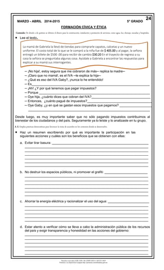 Derechos reservados GOB. EDO. DE CHIHUAHUA. SEECH. MTP
Ponemos a su disposición la página http://primarias.cetechihuahua.gob.mx
 Lee el texto.
─ ¡No hija!, estoy segura que me cobraron de más─ replica la madre─
─ ¡Claro que no mamá!, es el IVA ─le explica la hija─
─ ¿Qué es eso del IVA Gaby?, ¡nunca lo he entendido!
─ Es__________________________________________________________________
─ ¡Ah! ¿Y por qué tenemos que pagar impuestos?
─ Porque ______________________________________________________________
─ Oye hija, ¿cuánto dices que cobran del IVA?_________________________________
─ Entonces, ¿cuánto pagué de impuestos?____________________________________
─ Oye Gaby, ¿y en qué se gastan esos impuestos que pagamos? __________________
____________________________________________________________________
Desde luego, es muy importante saber que no sólo pagando impuestos contribuimos al
bienestar de los ciudadanos y del país. Seguramente ya lo leíste y lo analizaste en tu grupo.
 Haz un resumen escribiendo por qué es importante la participación en las
siguientes acciones y cuáles son los beneficios que se obtienen con ellas:
a. Evitar tirar basura: ______________________________________________________
_____________________________________________________________________
_____________________________________________________________________
_____________________________________________________________________
_____________________________________________________________________
_____________________________________________________________________
_____________________________________________________________________
b. No destruir los espacios públicos, ni promover el grafiti: ________________________
_____________________________________________________________________
_____________________________________________________________________
_____________________________________________________________________
_____________________________________________________________________
_____________________________________________________________________
_____________________________________________________________________
c. Ahorrar la energía eléctrica y racionalizar el uso del agua: _______________________
_____________________________________________________________________
_____________________________________________________________________
_____________________________________________________________________
_____________________________________________________________________
_____________________________________________________________________
d. Estar atento a verificar cómo se lleva a cabo la administración pública de los recursos
del país y exigir transparencia y honestidad en las acciones del gobierno:
_____________________________________________________________________
_____________________________________________________________________
_____________________________________________________________________
_____________________________________________________________________
_____________________________________________________________________
_____________________________________________________________________
24
Contenido: De dónde o de quiénes se obtiene el dinero para la construcción, instalación y prestación de servicios, como agua, luz, drenaje, escuelas y hospitales.
La mamá de Gabriela la llevó de tiendas para comprarle zapatos, calcetas y un nuevo
uniforme. El costo total de lo que se le compró a la niña fue de $ 405.00 y al pagar, la señora
entregó un billete de $500 .00 para recibir de cambio $30.20 En el trayecto de regreso a su
casa la señora se preguntaba algunas cosa. Ayúdale a Gabriela a encontrar las respuestas para
explicar a su mamá sus interrogantes.
A. E. Emplea prácticas democráticas para favorecer la toma de acuerdos en los contextos donde se desenvuelve.
MARZO - ABRIL 2014-2015 5° GRADO
FORMACIÓN CÍVICA Y ÉTICA
 