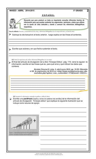 Derechos reservados GOB. EDO. DE CHIHUAHUA. SEECH. MTP
Ponemos a su disposición la página http://primarias.cetechihuahua.gob.mx
Tema de reflexión: Función y características de las citas y referencias bibliográficas (en el cuerpo del texto y al final de éste).
 Subraya la cita textual en el texto anterior, luego explica en las líneas el contenido.
___________________________________________________________________________
___________________________________________________________________________
___________________________________________________________________________
___________________________________________________________________________

MARZO - ABRIL 2014-2015 5° GRADO
E S P A Ñ O L
2
Recuerda que para producir un texto es importante consultar diferentes fuentes de
información para que puedas sustentar los argumentos, opiniones y datos que utilices
con la ayuda de citas textuales y dando a conocer las referencias bibliográficas
respectivas.
A.E.Valora la importancia de incluir referencias bibliográficas en sus textos.
Al final del artículo de divulgación de tu libro “Energía Eólica”, pág. 119, viene la siguien- te
información; escribe en las líneas qué es, para qué sirve y qué indican los datos que
contiene:
_______________________________________________________________________
_______________________________________________________________________
_______________________________________________________________________
_______________________________________________________________________
_______________________________________________________________________
_______________________________________________________________________
A.E.Interpreta la información contenida en gráficas y tablas de datos.
Escribe una paráfrasis (explica y recrea con palabras más sencillas) de la información del
artículo de divulgación “Energía eólica” que explique la siguiente ilustración que se
incluye como recurso de apoyo:
____________________________________________
____________________________________________
____________________________________________
____________________________________________
____________________________________________
____________________________________________
____________________________________________
____________________________________________
____________________________________________
____________________________________________
___________________________________________________________________________
___________________________________________________________________________
 Escribe que autores y en que fecha sustentan el texto.

 