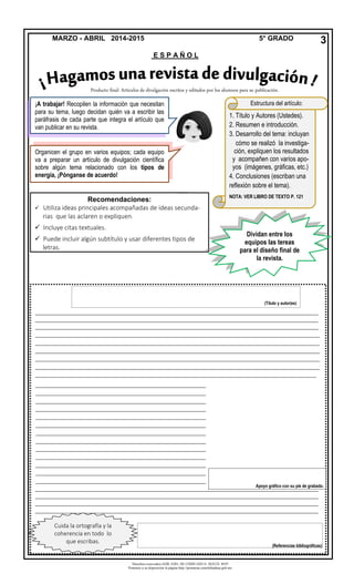 Derechos reservados GOB. EDO. DE CHIHUAHUA. SEECH. MTP
Ponemos a su disposición la página http://primarias.cetechihuahua.gob.mx
MARZO - ABRIL 2014-2015 5° GRADO
E S P A Ñ O L
3
1. Título y Autores (Ustedes).
2. Resumen e introducción.
3. Desarrollo del tema: incluyan
cómo se realizó la investiga-
ción, expliquen los resultados
y acompañen con varios apo-
yos (imágenes, gráficas, etc.)
4. Conclusiones (escriban una
reflexión sobre el tema).
NOTA: VER LIBRO DE TEXTO P. 121
Estructura del artículo:
_________________________________________________________________________________________
_________________________________________________________________________________________
_________________________________________________________________________________________
__________________________________________________________________________________
__________________________________________________________________________________
__________________________________________________________________________________
__________________________________________________________________________________
__________________________________________________________________________________
_________________________________________________________________________________
_________________________________________________________________________________________
_________________________________________________________________________________________
_________________________________________________________________________________________
_________________________________________________________________________________________
Cuida la ortografía y la
coherencia en todo lo
que escribas.
Producto final: Artículos de divulgación escritos y editados por los alumnos para su publicación.
(Título y autor(es)
(Referencias bibliográficas)
_________________________________________________
_________________________________________________
_________________________________________________
_________________________________________________
_________________________________________________
_________________________________________________
_________________________________________________
_________________________________________________
_________________________________________________
_________________________________________________
_________________________________________________
_________________________________________________
_________________________________________________
_________________________________________________
_________________________________________________
Recomendaciones:
 Utiliza ideas principales acompañadas de ideas secunda-
rias que las aclaren o expliquen.
 Incluye citas textuales.
 Puede incluir algún subtítulo y usar diferentes tipos de
letras.
Apoyo gráfico con su pie de grabado.
Organicen el grupo en varios equipos; cada equipo
va a preparar un artículo de divulgación científica
sobre algún tema relacionado con los tipos de
energía, ¡Pónganse de acuerdo!
¡A trabajar! Recopilen la información que necesitan
para su tema, luego decidan quién va a escribir las
paráfrasis de cada parte que integra el artículo que
van publicar en su revista.
Dividan entre los
equipos las tereas
para el diseño final de
la revista.
 