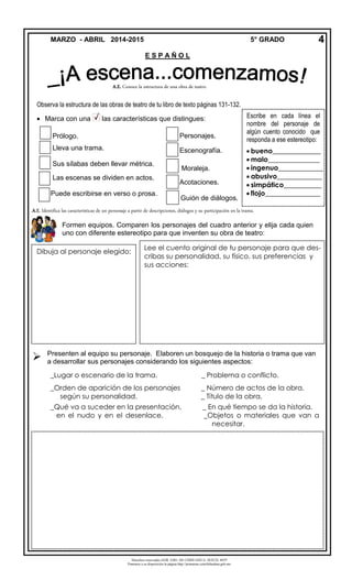 Derechos reservados GOB. EDO. DE CHIHUAHUA. SEECH. MTP
Ponemos a su disposición la página http://primarias.cetechihuahua.gob.mx
Observa la estructura de las obras de teatro de tu libro de texto páginas 131-132.
 Marca con una las características que distingues:
Personajes.
Escenografía.
Moraleja.
Acotaciones.
Guión de diálogos.

MARZO - ABRIL 2014-2015 5° GRADO
E S P A Ñ O L
4
Prólogo.
Lleva una trama.
Sus sílabas deben llevar métrica.
Las escenas se dividen en actos.
Puede escribirse en verso o prosa.
Escribe en cada línea el
nombre del personaje de
algún cuento conocido que
responda a ese estereotipo:
 bueno______________
 malo_______________
 ingenuo_____________
 abusivo_____________
 simpático___________
 flojo________________
A.E. Identifica las características de un personaje a partir de descripciones, diálogos y su participación en la trama.
Formen equipos. Comparen los personajes del cuadro anterior y elija cada quien
uno con diferente estereotipo para que inventen su obra de teatro:
Dibuja al personaje elegido:
Lee el cuento original de tu personaje para que des-
cribas su personalidad, su físico, sus preferencias y
sus acciones:
A.E. Conoce la estructura de una obra de teatro.
Presenten al equipo su personaje. Elaboren un bosquejo de la historia o trama que van
a desarrollar sus personajes considerando los siguientes aspectos:
_Lugar o escenario de la trama. _ Problema o conflicto.
_Orden de aparición de los personajes _ Número de actos de la obra.
según su personalidad. _ Título de la obra.
_Qué va a suceder en la presentación, _ En qué tiempo se da la historia.
en el nudo y en el desenlace. _Objetos o materiales que van a
necesitar.
 