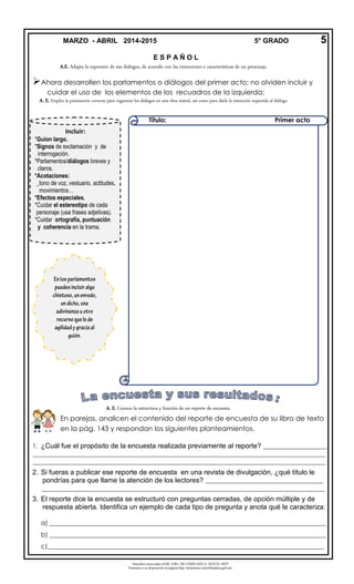 Derechos reservados GOB. EDO. DE CHIHUAHUA. SEECH. MTP
Ponemos a su disposición la página http://primarias.cetechihuahua.gob.mx

1. ¿Cuál fue el propósito de la encuesta realizada previamente al reporte? ____________________
____________________________________________________________________________________________
____________________________________________________________________________________________
2. Si fueras a publicar ese reporte de encuesta en una revista de divulgación, ¿qué título le
pondrías para que llame la atención de los lectores? _____________________________________
_________________________________________________________________________________________
3. El reporte dice la encuesta se estructuró con preguntas cerradas, de opción múltiple y de
respuesta abierta. Identifica un ejemplo de cada tipo de pregunta y anota qué le caracteriza:
a) _______________________________________________________________________________________
b) _______________________________________________________________________________________
c)_______________________________________________________________________________________
MARZO - ABRIL 2014-2015 5° GRADO 5
Incluir:
*Guion largo.
*Signos de exclamación y de
interrogación.
*Parlamentos/diálogos breves y
claros.
*Acotaciones:
_tono de voz, vestuario, actitudes,
movimientos…
*Efectos especiales.
*Cuidar el estereotipo de cada
personaje (usa frases adjetivas).
*Cuidar ortografía, puntuación
y coherencia en la trama.
E S P A Ñ O L
A.E. Adapta la expresión de sus diálogos, de acuerdo con las intenciones o características de un personaje.
Ahora desarrollen los parlamentos o diálogos del primer acto; no olviden incluir y
cuidar el uso de los elementos de los recuadros de la izquierda:
A. E. Emplea la puntuación correcta para organizar los diálogos en una obra teatral, así como para darle la intención requerida al diálogo.
A. E. Conoce la estructura y función de un reporte de encuesta.
En parejas, analicen el contenido del reporte de encuesta de su libro de texto
en la pág. 143 y respondan los siguientes planteamientos.
Título: Primer acto
 