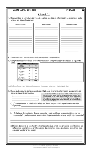 Derechos reservados GOB. EDO. DE CHIHUAHUA. SEECH. MTP
Ponemos a su disposición la página http://primarias.cetechihuahua.gob.mx
4. De acuerdo a la estructura del reporte, explica qué tipo de información se expone en cada
una de las siguientes partes:
5. Complementa el reporte de encuesta elaborando una gráfica con la datos de la siguiente
tabla:
6. Busca qué pregunta de la encuesta se utilizó para obtener la información que permitió ela-
borar la siguiente conclusión:
a) ¿Consideras que la conclusión refleja los datos proporcionados por los encuestados,
explícate? ______________________________________________________________________
__________________________________________________________________________________
__________________________________________________________________________________
b) En la tabla de resultados de esa pregunta, ¿cuál opción de respuesta obtuvo mayor
frecuencia?, ¿qué crees que respondieron los encuestados en esa opción de respuesta?
__________________________________________________________________________________
__________________________________________________________________________________
__________________________________________________________________________________
c) Elabora de nuevo la conclusión sobre los datos que arrojó esa pregunta considerando las
reflexiones anteriores; no olvides valerte de diferentes nexos o palabras conectivas para
expresar y ordenar tus ideas:
MARZO -ABRIL 2014-2015 5° GRADO
E S P A Ñ O L
6
Introducción:
_______________________________
_______________________________
_______________________________
_______________________________
_______________________________
_______________________________
_______________________________
_______________________________
_______________________________
_______________________________
_______________________________
_______________________________
______________________________
_______________________________
Conclusiones:
_____________________________
_____________________________
_____________________________
_____________________________
_____________________________
_____________________________
_____________________________
_____________________________
_____________________________
_____________________________
_____________________________
_____________________________
_____________________________
__________________
Desarrollo:
______________________________
______________________________
______________________________
______________________________
______________________________
______________________________
______________________________
______________________________
______________________________
______________________________
______________________________
______________________________
_____________________________
______________________
__
A.E. Escribe conclusiones a partir de datos estadísticos simples. Usa nexos para indicar orden y relación lógica de ideas.
A. E. Emplea tablas de datos y gráficas de frecuencia simple para complementar la información escrita.
___________________________________________________________________________________________________
___________________________________________________________________________________________________
___________________________________________________________________________________________________
___________________________________________________________________________________________________
___________________________________________________________________________________________________
___________________________________________________________________________________________________
___________________________________________________________________________________________________
___________________________________________________________________________________________________
______
¿ ____________________________
______________________________
_____________________________?
 