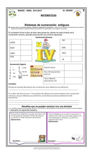Derechos reservados GOB. EDO. DE CHIHUAHUA. SEECH. MTP
Ponemos a su disposición la página http://primarias.cetechihuahua.gob.mx
Sistemas de numeración antiguos
Eje: sentido numérico y pensamiento algebraico. Números y sistemas de numeración • Análisis de las similitudes y diferencias entre el sistema
decimal de numeración y algunos sistemas de numeración no posicionales, como el egipcio o el romano.
En el desafío 59 de tu libro de texto descubriste los valores de cada símbolo de la
numeración romana, aplícalos para escribir los números siguientes.
-
Desafíos que se pueden resolver con una división
A. E. • Identifica problemas que se pueden resolver con una división y utiliza el algoritmo convencional en los casos en que sea necesario.
 Resuelve los siguientes desafíos.
7MARZO – ABRIL 2014-2015 5o. GRADO
MATEMÁTICAS
1
10
100
1000
10 000
100 000
1 000 000
Numeración Egipcia
Ciento trece
Tres mil doscientos
quince
Dos millones
doscientos mil
LXVIII
XCIX
LXXX
CCX
Contesta:
Escribe el nombre del sistema de numeración que utilizamos actualmente.
____________________________________________________________________________________
En tu libro de texto en la p.114 escribiste tres diferencias entre el sistema de numeración
romana y el que utilizamos actualmente, en las líneas escribe la diferencia más
importante.
_____________________________________________________________________________________
_____________________________________________________________________________________
_____________________________________________________________________________________
Numeración Romana
XLI
CXX
XCV
IX
Para pintar la biblioteca escolar que tiene 253
m² de pared se requieren 18 litros de pintura.
¿Cuántos m² rinde cada litro de pintura?
Operaciones
Para la biblioteca se compró un proyector a
crédito en $ 9 560, que se puede pagar en 12
mensualidades sin intereses. ¿Cuánto se
pagará cada mes?
Operaciones
Resultado: _____________________ Resultado: _____________________
 