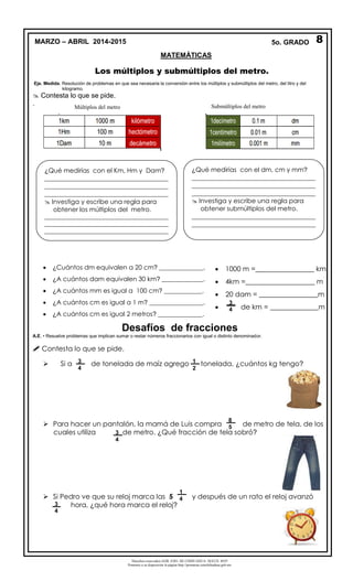 Derechos reservados GOB. EDO. DE CHIHUAHUA. SEECH. MTP
Ponemos a su disposición la página http://primarias.cetechihuahua.gob.mx
Los múltiplos y submúltiplos del metro.
Eje. Medida. Resolución de problemas en que sea necesaria la conversión entre los múltiplos y submúltiplos del metro, del litro y del
kilogramo.
 Contesta lo que se pide.
.
 ¿Cuántos dm equivalen a 20 cm? ______________.
 ¿A cuántos dam equivalen 30 km? _____________.
 ¿A cuántos mm es igual a 100 cm? ____________.
 ¿A cuántos cm es igual a 1 m? _________________.
 ¿A cuántos cm es igual 2 metros? ______________.
Desafíos de fracciones
A.E. • Resuelve problemas que implican sumar o restar números fraccionarios con igual o distinto denominador.
 Contesta lo que se pide.
 Si a de tonelada de maíz agrego tonelada, ¿cuántos kg tengo?
 Para hacer un pantalón, la mamá de Luis compra de metro de tela, de los
cuales utiliza de metro. ¿Qué fracción de tela sobró?
 Si Pedro ve que su reloj marca las 5 y después de un rato el reloj avanzó
hora, ¿qué hora marca el reloj?
3
4
3
4
1
2
1
4
8
5
3
4
Submúltiplos del metroMúltiplos del metro
¿Qué medirías con el Km, Hm y Dam?
_______________________________________
_______________________________________
_______________________________________
 Investiga y escribe una regla para
obtener los múltiplos del metro.
___________________________________________
___________________________________________
___________________________________________
¿Qué medirías con el dm, cm y mm?
_______________________________________
_______________________________________
_______________________________________
 Investiga y escribe una regla para
obtener submúltiplos del metro.
_______________________________________
_______________________________________
_______________________________________
 1000 m =_________________ km
 4km =____________________ m
 20 dam = _________________m
 de km = ______________m
3
4
8MARZO – ABRIL 2014-2015 5o. GRADO
MATEMÁTICAS
 