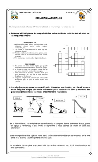 Derechos reservados GOB. EDO. SEECH MTP
Ponemos a su disposición la página http://primarias.cetechihuahua.gob.mx
 Resuelve el crucigrama. La mayoría de las palabras tienen relación con el tema de
las máquinas simples.
 Las siguientes personas están realizando diferentes actividades, escribe el nombre
de la máquina simple que están utilizando para facilitar su labor y contesta las
preguntas (al acomodar las letras encontraras la respuesta).
En la ilustración no. 3 la máquina que se está usando se compone de tres elementos: fuerza, punto
de apoyo y resistencia; si esta última la representa la roca, ¿dónde se ubican los otros dos
elementos?
_________________________________________________________
Si te encargan llevar dos cajas de libros de tu salón hasta la biblioteca que se encuentra en la otra
orilla de la escuela, ¿cuál máquina te conviene usar?
________________________________________________________
Tu escuela es de tres pisos y requieren subir bancas hasta el último piso, ¿cuál máquina simple es
más conveniente?
________________________________________________________
MARZO-ABRIL 2014-2015 6° GRADO
CIENCIAS NATURALES
Zona Norte
A. E. Compara los efectos de la fuerza en el funcionamiento básico de las máquinas simples y las ventajas de su uso.
9
HORIZONTALES
1. Desde que iniciaste primer grado utilizas esta
máquina simple para cortar papel,
cartoncillo, etc.
2. Un hacha es claro ejemplo de este tipo de
máquina simple.
3. Posición en la que debe estar un plano para
resultar útil en el levantamiento de cosas
pesadas.
4. Otro nombre que podemos dar al plano inclinado.
VERTICALES
5. Se forma con una barra rígida que puede
moverse libremente sobre un punto de apoyo.
6. Lo forma un cono con rosca en espiral que se
usa para mantener unidos dos cuerpos.
7. Pieza circular de madera, metal o hule que
gira alrededor de un eje y que permite
desplazarse fácilmente.
8. Máquina simple que consiste en una rueda
acanalada por la que se hace pasar una
cuerda.
UEDAR EPALO
LANPCAA
PARAM
1 2
3
4
 