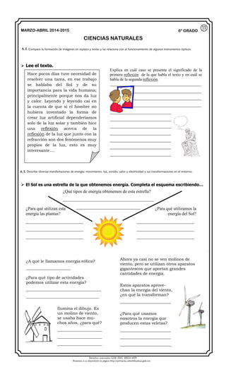 Derechos reservados GOB. EDO. SEECH MTP
Ponemos a su disposición la página http://primarias.cetechihuahua.gob.mx
MARZO-ABRIL 2014-2015
CIENCIAS NATURALES
6° GRADO
 Lee el texto.
 El Sol es una estrella de la que obtenemos energía. Completa el esquema escribiendo…
A. E. Compara la formación de imágenes en espejos y lentes y las relaciona con el funcionamiento de algunos instrumentos ópticos.
⑪
Hace pocos días tuve necesidad de
resolver una tarea, en ese trabajo
se hablaba del Sol y de su
importancia para la vida humana;
principalmente porque nos da luz
y calor. Leyendo y leyendo caí en
la cuenta de que si el hombre no
hubiera inventado la forma de
crear luz artificial dependeríamos
solo de la luz solar y también hice
una reflexión acerca de la
reflexión de la luz que junto con la
refracción son dos fenómenos muy
propios de la luz, esto es muy
interesante….
Explica en cuál caso se presenta el significado de la
primera reflexión de la que habla el texto y en cuál se
habla de la segunda reflexión.
_____________________________________________
_____________________________________________
_____________________________________________
_____________________________________________
_____________________________________________
_____________________________________________
_____________________________________________
_____________________________________________
_____________________________________________
_____________________________________________
_____________________________________________
A. E. Describe diversas manifestaciones de energía: movimiento, luz, sonido, calor y electricidad y sus transformaciones en el entorno.
¿Para qué utilizan esta
energía las plantas?
__________________________
__________________________
__________________________
¿Para qué utilizamos la
energía del Sol?
__________________________
__________________________
__________________________
¿Qué tipos de energía obtenemos de esta estrella?
_________________________________________
_____________________________
¿A qué le llamamos energía eólica?
______________________
¿Para qué tipo de actividades
podemos utilizar esta energía?
_____________________________________
____________________________________
Ilumina el dibujo. Es
un molino de viento,
se usaba hace mu-
chos años, ¿para qué?
______________________
______________________
______________________
Ahora ya casi no se ven molinos de
viento, pero se utilizan otros aparatos
gigantescos que aportan grandes
cantidades de energía.
Estos aparatos aprove-
chan la energía del viento,
¿en qué la transforman?
_________________________
¿Para qué usamos
nosotros la energía que
producen estas veletas?
_________________________
_________________________
_________________________
 