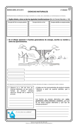 Derechos reservados GOB. EDO. SEECH MTP
Ponemos a su disposición la página http://primarias.cetechihuahua.gob.mx
MARZO-ABRIL 2014-2015
CIENCIAS NATURALES
6° GRADO
 Explica dónde y cómo se dan las siguientes transformaciones (libro de Ciencias Naturales p. 128)
 En el dibujo aparecen 4 fuentes generadoras de energía, escribe su nombre y
cómo las aprovechamos.
_______________________________________________________
_______________________________________________________
_______________________________________________________
_______________________________________________________
A. E. Describe diversas manifestaciones de energía: movimiento, luz, sonido, calor y electricidad y sus transformaciones en el entorno.
Energía del Sol en energía química
______________________________
______________________________
______________________________
______________________________
_____________________________
Energía eléctrica en luz
____________________________
____________________________
____________________________
____________________________
__________________________
Energía calorífica en energía mecánica
______________________________
______________________________
______________________________
______________________________
_____________________________
 Observa la p. 134 del libro de
Ciencias Naturales, se ven cuatro
formas de producir energía
eléctrica. Escoge una y explica el
proceso.
_____________________________
_____________________________
_____________________________
_____________________________
¿Cuáles son los inconvenientes de producir energía
eléctrica a partir de quemar petróleo, gas o
carbón?
__________________________________________
________________________________________
Las fuentes de energía alternativa son: solar,
geotérmica, eólica, biomasa y oceánica, ¿por qué
se les llama energía alternativa y qué tipo de
energía producen?
__________________________________________
________________________________________
________________________________________
________________________________________
_______________________________________
¿Y a mí, cómo vas a cuidarme?
______________________________
______________________________
_____________________________
A. E. Argumenta las implicaciones del aprovechamiento de fuentes alternativas de energía y su importancia al cuidar el ambiente.
⑬
 