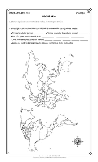 Derechos reservados GOB. EDO. SEECH MTP
Ponemos a su disposición la página http//primarias.cetechihuahua.gob.mx
MARZO-ABRIL 2014-2015
GEOGRAFÍA
6° GRADO
 Investiga y ubica iluminando con color en el mapamundi los siguientes países:
Principal productor de trigo __________ Principal productor de producto forestal ____________
Tres principales productores de acero ____________ _____________ _____________
Cinco principales productores de petróleo ________ ________ ________ ________ ________
Escribe los nombres de los principales océanos y el nombre de los continentes.
A. E. Compara la producción y la comercialización de productos en diferentes países del mundo.
⑮
 