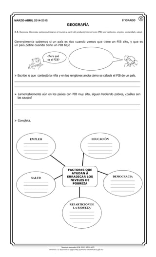 Derechos reservados GOB. EDO. SEECH MTP
Ponemos a su disposición la página http://primarias.cetechihuahua.gob.mx
MARZO-ABRIL 2014-2015
GEOGRAFÍA
6° GRADO
Generalmente sabemos si un país es rico cuando vemos que tiene un PIB alto, y que es
un país pobre cuando tiene un PIB bajo
 Escribe lo que contestó la niña y en los renglones anota cómo se calcula el PIB de un país.
_____________________________________________________________________________
_____________________________________________________________________________
 Lamentablemente aún en los países con PIB muy alto, siguen habiendo pobres, ¿cuáles son
las causas?
_____________________________________________________________________________
_____________________________________________________________________________
 Completa.
A. E. Reconoce diferencias socioeconómicas en el mundo a partir del producto interno bruto (PIB) por habitantes, empleo, escolaridad y salud.
⑯
¿Pero qué
es el PIB?
FACTORES QUE
AYUDAN A
ERRADICAR LOS
NIVELES DE
POBREZA
EMPLEO
___________________
___________________
___________________
__________________
EDUCACIÓN
___________________
___________________
___________________
__________________
DEMOCRACIA
___________________
___________________
___________________
__________________
SALUD
___________________
___________________
___________________
__________________
REPARTICIÓN DE
LA RIQUEZA
___________________
___________________
___________________
______________
 