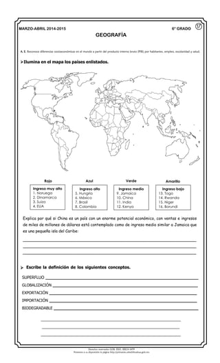 Derechos reservados GOB. EDO. SEECH MTP
Ponemos a su disposición la página http://primarias.cetechihuahua.gob.mx
MARZO-ABRIL 2014-2015
GEOGRAFÍA
6° GRADO
Ilumina en el mapa los países enlistados.
Explica por qué si China es un país con un enorme potencial económico, con ventas e ingresos
de miles de millones de dólares está contemplado como de ingreso medio similar a Jamaica que
es una pequeña isla del Caribe:
______________________________________________________________________
______________________________________________________________________
______________________________________________________________________
 Escribe la definición de los siguientes conceptos.
SUPERFLUO __________________________________________________________
GLOBALIZACIÓN _______________________________________________________
EXPORTACIÓN ________________________________________________________
IMPORTACIÓN ________________________________________________________
BIODEGRADABLE _______________________________________________________
______________________________________________________________
_____________________________________________________________
______________________________________________________________
Ingreso muy alto
1. Noruega
2. Dinamarca
3. Suiza
4. EUA
Ingreso alto
5. Hungría
6. México
7. Brasil
8. Colombia
Ingreso medio
9. Jamaica
10. China
11. India
12. Kenya
Ingreso bajo
13. Togo
14. Rwanda
15. Niger
16. Borundi
⑰
A. E. Reconoce diferencias socioeconómicas en el mundo a partir del producto interno bruto (PIB) por habitantes, empleo, escolaridad y salud.
Rojo Azul Verde Amarillo
 