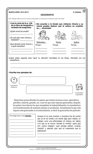 Derechos reservados GOB. EDO. SEECH MTP
Ponemos a su disposición la página http://primarias.cetechihuahua.gob.mx
MARZO-ABRIL 2014-2015
GEOGRAFÍA
6° GRADO
De acuerdo a la tienda que visitaron Jimena y su
mamá puedes deducir que la señora en cuestión
es…. ¡ilumínala!
Enfermera Policía Sastre
Porque… Porque… Porque…
___________ ____________ ____________
___________ _____________ ____________
___________ _____________ _____________
¿Qué pistas seguiste para hacer tu elección? Escríbelas en las líneas. Discútelo con tus
compañeros.
Escribe tres ejemplos de:
Hasta hace pocas décadas los países que tenían recursos como: agricultura,
petróleo, minería, ganado, etc. eran los que más riquezas generaban; después
los países ricos fueron los que manejaban la industrialización, la manufactura
y la transformación de materias primas en productos. Actualmente lo que más
riqueza está generando es el conocimiento, es decir la generación de patentes.
Aunque tú no eres inventor o inventora haz de cuenta
que se te ha venido a la mente algo para realizar un
trabajo, curar una enfermedad, oír música, ver videos
o lo que se te ocurra. Escribe tu invento: ¿para qué
es?, ¿cómo trabaja?, ¿qué energía utiliza?, ¿cuánto
costará? y además ¿por qué es importante que lo
patentices?
______________________________________________
______________________________________________
______________________________________________
_____________________________________________
A. E. Distingue diferencia entre el consumo responsable y el consumismo en diferentes países del mundo.
⑱
Lee la carta de la p. 136
de tu libro de Geografía y
contesta las preguntas.
¿Quién envió los emails?
________________________
¿En qué país viven Jimena y
Sebastián? ______________
¿Qué decisión tomó Jimena y
a quién beneficia?
________________________
______________________
Consumista
irreflexivo
Consumidora
responsable
Investiga qué es una patente.
__________________________
__________________________
__________________________
__________________________
__________________________
__________________________
__________________________________________________________________________________
__________________________________________________________________________________
 