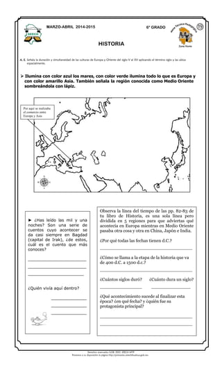 Derechos reservados GOB. EDO. SEECH MTP
Ponemos a su disposición la página http://primarias.cetechihuahua.gob.mx
 Ilumina con color azul los mares, con color verde ilumina todo lo que es Europa y
con color amarillo Asia. También señala la región conocida como Medio Oriente
sombreándola con lápiz.
MARZO-ABRIL 2014-2015 6° GRADO
HISTORIA Zona Norte
A. E. Señala la duración y simultaneidad de las culturas de Europa y Oriente del siglo V al XV aplicando el término siglo y las ubica
espacialmente.
⑲
► ¿Has leído las mil y una
noches? Son una serie de
cuentos cuyo acontecer se
da casi siempre en Bagdad
(capital de Irak), ¿de estos,
cuál es el cuento que más
conoces?
_______________________
_______________________
______________________
¿Quién vivía aquí dentro?
______________
______________
______________
Observa la línea del tiempo de las pp. 82-83 de
tu libro de Historia, es una sola línea pero
dividida en 5 regiones para que adviertas qué
acontecía en Europa mientras en Medio Oriente
pasaba otra cosa y otra en China, Japón e India.
¿Por qué todas las fechas tienen d.C.?
_________________________________
¿Cómo se llama a la etapa de la historia que va
de 400 d.C. a 1500 d.c.?
_________________________________
¿Cuántos siglos duró? ¿Cuánto dura un siglo?
_______________ ______________
¿Qué acontecimiento sucede al finalizar esta
época? ¿en qué fecha? y ¿quién fue su
protagonista principal?
_________________________________
_________________________________
Por aquí se realizaba
el comercio entre
Europa y Asia
 