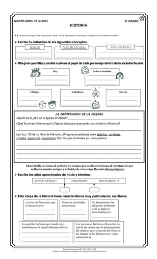 Derechos reservados GOB. EDO. SEECH MTP
Ponemos a su disposición la página http://primarias.cetechihuahua.gob.mx
MARZO-ABRIL 2014-2015
HISTORIA
6° GRADO
 Escribe tu definición de los siguientes conceptos.
 Dibuja lo que falta y escribe cuál era el papel de cada personaje dentro de la sociedad feudal.
Edad Media se llama al periodo de tiempo que se dio en Europa al terminar lo que
se llama mundo antiguo y el inicio de otra etapa llamada Renacimiento.
 Escribe los años aproximados de inicio y término.
 Esta etapa de la historia tiene características muy particulares; escríbelas
A. E. Analiza los rasgos de la organización social, forma de gobierno, economía y religión en las sociedades feudales.
20
_________________________
_________________________
___________________________
___________________________
__________________________________
__________________________________
Rey
_______________________
_______________________
_______________________
Señores feudales
_______________________
_______________________
_______________________
Clérigos
_______________________
_______________________
_______________________
Caballeros
_______________________
_______________________
_______________________
Siervos
_______________________
_______________________
_______________________
LA IMPORTANCIA DE LA IGLESIA
¿Quién es el jefe de la Iglesia Cristiana? __________________________________________
¿Qué factores hicieron que la Iglesia alcanzara gran poder, autoridad e influencia?
__________________________________________________________________________
Lee la p. 115 de tu libro de Historia, allí aparecen palabras como ámbitos, cotidiana,
rituales, inquisición, monasterio. Escribe que entiendes por cada palabra.
__________________________________________________________________________
__________________________________________________________________________
__________________________________________________________________________
__________________________________________________________________________
MUNDO ANTIGUO EDAD MEDIA RENACIMIENTO
Las tres civilizaciones que
se desarrollaron:
_______________________
_______________________
______________________
Primeras actividades
económicas:
___________________
___________________
___________________
Se abandonaron las
religiones politeístas
y en su lugar se
consolidaron las:
___________________
Los pueblos bárbaros que invadieron y
transformaron el imperio Romano fueron:
______________________________________
______________________________________
______________________________________
Los invasiones bárbaras a Roma fueron
una de las causas para la desintegración
del imperio, pero la mezcla del latín con
las lenguas de los bárbaros tuvo como
consecuencia:
___________________________________
FEUDO señor feudal FEUDalismo
 