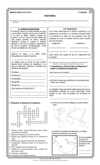 Derechos reservados GOB. EDO. SEECH MTP
Ponemos a su disposición la página http://primarias.cetechihuahua.gob.mx
MARZO-ABRIL 2014-2015
HISTORIA
6° GRADO
 Resuelve el siguiente crucigrama
9
7 1
8 
4
3 
5
2
6
1. Edificio cúbico donde diferentes tribus árabes
guardaban sus ídolos.
2. Creencia religiosa con muchos dioses.
3. Palabra que significa sumiso (a la voluntad de
Alá).
4. Palabra que significa sumisión a la divinidad.
5. Emigración. Mahoma huye de la Meca en el
año 622.
6. Libro sagrado de los musulmanes.
7. Reglas de comportamiento para cumplir las
leyes del Corán.
8. Contrario a politeísta.
9. Fundador de la religión islámica.
A. E. Identifica las características económicas y políticas del imperio bizantino y u importancia para la difusión de la cultura entre Oriente y
Occidente.
21
EL IMPERIO BIZANTINO
El imperio romano se había dividido en dos,
uno se llamó “imperio romano de occidente”
y el otro se llamó “imperio romano de
oriente”. En la p. 116 de tu libro leíste que
este último también se llamó “imperio
bizantino”, porque su capital se llamaba
Bizancio y los turcos cuando se apoderaron
de ella le pusieron Constantinopla. ¿Cuál
idioma se hablaba en ese imperio?
_____________________________
Observa el mapa y di cuáles mares
flanqueaban al imperio bizantino:
_________________________________
La religión que se formó en este imperio
todavía tiene millones de seguidores y se
llama Cristianismo Ortodoxo. Investiga qué
significan las palabras:
Ortodoxo ___________________________
Ortodoncia _________________________
Ortopedista _________________________
Ortografía __________________________
Ortogonal __________________________
¿Qué significa el prefijo ORTO?
___________________________________
___________________________________
LAS CRUZADAS
Los turcos destruyeron el imperio bizantino y se
apoderaron de Bizancio, la llamada Constantinopla
y prohibieron el paso de los europeos hacia las
regiones de Asia y el Medio Oriente. Esto impidió
que los europeos
compraran… y vendieran…
______________ ________________
_______________ ________________
esas fueron las causas de que se organizaran las
cruzadas.
 Escribe el nombre de Damasco y La Meca.
Ilumina el territorio y los mares.
En la actualidad,
¿Cuál es el
principal recurso
económico de
Arabia?
_____________
_____________
 Ilumina la península arábiga y el país donde
vives.
A. E. Distingue la importancia de las cruzadas para el desarrollo del
comercio y el intercambio cultural entre Europa y Asia.
 Consulta la p. 93 de tu libro de Historia 6°
grado y contesta las preguntas.
¿Qué fueron las cruzadas? _____________________
___________________________________________
¿Cuál fue la causa que plantearon los europeos para
iniciar las cruzadas?
__________________________________________
La verdadera razón para iniciar estas guerras fue que se
necesitaban abiertas las rutas comerciales entre
Europa y Asia, ¿qué compraban los europeos en
Asia?
_________________________________________
 