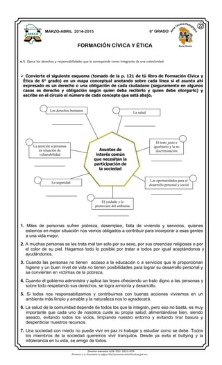 Derechos reservados GOB. EDO. SEECH MTP
Ponemos a su disposición la página http//primarias.cetechihuahua.gob.mx
 Convierte el siguiente esquema (tomado de la p. 121 de tú libro de Formación Cívica y
Ética de 6° grado) en un mapa conceptual anotando sobre cada línea si el asunto ahí
expresado es un derecho o una obligación de cada ciudadano (seguramente en algunos
casos es derecho y obligación según quien deba recibirlo y quien debe otorgarlo) y
escribe en el círculo el número de cada concepto que está abajo.
1. Miles de personas sufren pobreza, desempleo, falta de vivienda y servicios, quienes
estemos en mejor situación nos vemos obligados a contribuir para incorporar a esas gentes
a una vida mejor.
2. A muchas personas se les trata mal tan solo por su sexo, por sus creencias religiosas o por
el color de su piel. Hagamos todo lo posible por tratar a todos por igual aceptándonos y
ayudándonos.
3. Cuando las personas no tienen acceso a la educación o a servicios que le proporcionan
higiene y un buen nivel de vida no tienen posibilidades para lograr su desarrollo personal y
se convierten en víctimas de la pobreza.
4. Cuando el gobierno administra y aplica las leyes ofreciendo un trato digno a las personas y
sobre todo respetando sus derechos, se logra armonía y desarrollo.
5. Si todos nos responsabilizamos y contribuimos con buenas acciones viviremos en un
ambiente más limpio y amable y la naturaleza nos lo agradecerá.
6. La salud de la comunidad depende de todos los que la integran, pero eso no basta, es muy
importante que cada uno de nosotros cuide su propia salud; alimentándose bien, siendo
aseado, evitando todos los vicios, limpiando nuestro entorno y evitando tirar basura y
desperdiciar nuestros recursos.
7. Una sociedad con miedo no puede vivir en paz ni trabajar y estudiar como se debe. Todos
los miembros de la sociedad queremos vivir tranquilos. Desde ya evita el bullying y la
intolerancia en tu vida, se amigo de todos.
MARZO-ABRIL 2014-2015 6° GRADO
FORMACIÓN CÍVICA Y ÉTICA Zona Norte
A. E. Ejerce los derechos y responsabilidades que le corresponde como integrante de una colectividad.
22
Los derechos humanos
La salud
El trato justo e
igualitario y la no
discriminación
La atención a personas
en situación de
vulnerabilidad
La seguridad
El cuidado y la
protección del ambiente
Las oportunidades para el
desarrollo personal y social
Asuntos de
interés común
que necesitan la
participación de
la sociedad
 