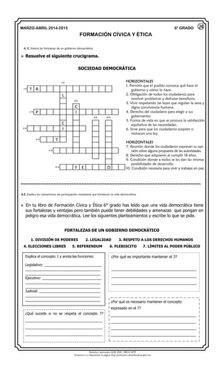 Derechos reservados GOB. EDO. SEECH MTP
Ponemos a su disposición la página http://primarias.cetechihuahua.gob.mx
MARZO-ABRIL 2014-2015
FORMACIÓN CÍVICA Y ÉTICA
6° GRADO
 Resuelve el siguiente crucigrama.
SOCIEDAD DEMOCRÁTICA
7
1 T R
L
8
C
2 P I
9 10
C
3 I
4 T
5
6 F E D
~~~~~~~~~~~~~~~~~~~~~~~~~~~~~~~~~~~~~~~~~~~~~~~~~~~~~~~~~~~~~~~~~~~~~~~
 En tu libro de Formación Cívica y Ética 6° grado has leído que una vida democrática tiene
sus fortalezas y ventajas pero también puede tener debilidades y amenazas que pongan en
peligro esa vida democrática. Lee los siguientes planteamientos y escribe lo que se pide.
FORTALEZAS DE UN GOBIERNO DEMOCRÁTICO
1. DIVISIÓN DE PODERES 2. LEGALIDAD 3. RESPETO A LOS DERECHOS HUMANOS
4. ELECCIONES LIBRES 5. REFERENDUM 6. PLEBISCITO 7. LÍMITES AL PODER PÚBLICO
24
HORIZONTALES
1. Permitir que el pueblo conozca qué hace el
gobierno y cómo lo hace.
2. Obligación de todos los ciudadanos para
resolver problemas y disfrutar beneficios.
3. Vivir respetando las leyes que regulan la sana y
digna convivencia humana.
4. Derecho del ciudadano para elegir a sus
gobernantes.
5. Forma de vida en que se procura la satisfacción
equitativa de las necesidades.
6. Sirve para que los ciudadanos acepten o
rechacen una ley.
HORIZONTALES
7. Reunión donde los ciudadanos expresan su opi-
nión sobre alguna propuesta de las autoridades.
8. Derecho que adquieres al cumplir 18 años.
9. Condición donde a todos se les dan las mismas
posibilidades de desarrollo.
10. Condición necesaria para vivir y trabajar en paz.
A. E. Valora las fortalezas de un gobierno democrático.
A.E. Explica los mecanismos de participación ciudadana que fortalecen la vida democrática.
Explica el concepto 1 y anota las funciones:
Legislativo: _____________________________
______________________________________
______________________________________
Ejecutivo: ______________________________
______________________________________
______________________________________
Judicial: _______________________________
______________________________________
______________________________________
¿Por qué es importante mantener el 3?
_________________________________________
_________________________________________
_________________________________________
¿Qué sucede si no se respeta el concepto 7?
_____________________________________
_____________________________________
_____________________________________
¿Por qué es necesario mantener el concepto
expresado en el 7?
_________________________________________
_________________________________________
_________________________________________
_________________________________________
 