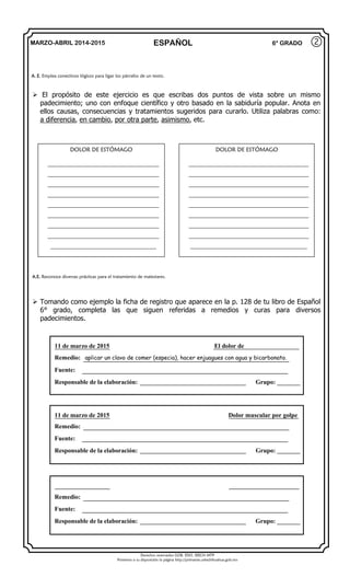 Derechos reservados GOB. EDO. SEECH MTP
Ponemos a su disposición la página http://primarias.cetechihuahua.gob.mx
MARZO-ABRIL 2014-2015 ESPAÑOL 6° GRADO
 El propósito de este ejercicio es que escribas dos puntos de vista sobre un mismo
padecimiento; uno con enfoque científico y otro basado en la sabiduría popular. Anota en
ellos causas, consecuencias y tratamientos sugeridos para curarlo. Utiliza palabras como:
a diferencia, en cambio, por otra parte, asimismo, etc.
 Tomando como ejemplo la ficha de registro que aparece en la p. 128 de tu libro de Español
6° grado, completa las que siguen referidas a remedios y curas para diversos
padecimientos.
②
A. E. Emplea conectivos lógicos para ligar los párrafos de un texto.
DOLOR DE ESTÓMAGO
_______________________________________
_______________________________________
_______________________________________
_______________________________________
_______________________________________
_______________________________________
_______________________________________
_______________________________________
_____________________________________
DOLOR DE ESTÓMAGO
__________________________________________
__________________________________________
__________________________________________
__________________________________________
__________________________________________
__________________________________________
__________________________________________
__________________________________________
_________________________________________
A.E. Reconoce diversas prácticas para el tratamiento de malestares.
11 de marzo de 2015 El dolor de
Remedio: aplicar un clavo de comer (especia), hacer enjuagues con agua y bicarbonato.
Fuente:
Responsable de la elaboración: Grupo:
11 de marzo de 2015 Dolor muscular por golpe
Remedio:
Fuente:
Responsable de la elaboración: Grupo:
Remedio:
Fuente:
Responsable de la elaboración: Grupo:
 
