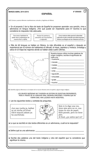 Derechos reservados GOB. EDO. SEECH MTP
Ponemos a su disposición la página http://primarias.cetechihuahua.gob.mx
MARZO-ABRIL 2014-2015
ESPAÑOL
6° GRADO
 En el proyecto 2 de tu libro de texto de Español te proponen aprender una canción, rima o
adivinanza en lengua indígena. ¿Por qué puede ser importante para ti? Ilumina lo que
consideres la respuesta más adecuada.
 Más de 60 lenguas se hablan en México, la más difundida es el español y después en
importancia por el número de habitantes el náhuatl, el maya, zapoteca y mixteca. Investiga y
ubica en el mapa las regiones donde se hablan estas cuatro últimas.
LOS GRUPOS INDÍGENAS NO TUVIERON UN SISTEMA DE ESCRITURA PROPIAMENTE,
PERO A TRAVÉS DE SU LENGUAJE ORAL CREARON CANCIONES Y POEMAS QUE DE
FORMA ORAL HAN LLEGADO HASTA NOSOTROS.
 Lee los siguientes textos y contesta las preguntas.
 Lo que se escribió en dos textos diferentes es un adivinanza, ¿cuál es la respuesta?
_______________________
 Define qué es una adivinanza: ________________________________________________
___________________________________________________________________________
 Escribe dos palabras una del texto indígena y otra del español que tu consideres que
significan lo mismo.
__________________________________________________________________________
___________________________________________________________________________
③
A. E. Conoce y aprecia diferentes manifestaciones culturales y lingüísticas de México.
Para tener habilidad de
poder decir trabalenguas de
manera fácil y rápida.
Porque los poemas y
canciones son muy bonitos
y originales.
Comomexicanodeboapreciarladiversidad
culturaldemipaísyentenderquetodoslosgrupos
étnicosysuslenguassontanmexicanoscomoyo.
Nuestra lengua utiliza muchas palabras de
origen indígena, escribe el significado de
cada una:
• huarache __________________________
• mecate ____________________________
• metate ____________________________
• petate _____________________________
• chile ______________________________
• aguacate __________________________
• chocolate __________________________
• guaje _____________________________
• huichol ____________________________
A.E. Identifica algunas diferencias en el empleo de los recursos literarios entre el español y alguna lengua indígena.
Jun nay vuelta ja, kalbat
ay sit ma’ba yil k’inal
tek’el mayuk yakam ya
ba ana’beluka
Solo te lo digo una vez,
tiene ojos pero no ve, sus
hojas no son de papel.
Está parado, pero no tiene
pies.
Al final, ¿ya sabes qué es?
 